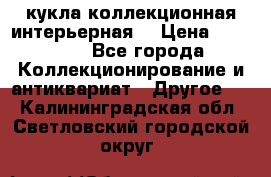 кукла коллекционная интерьерная  › Цена ­ 30 000 - Все города Коллекционирование и антиквариат » Другое   . Калининградская обл.,Светловский городской округ 